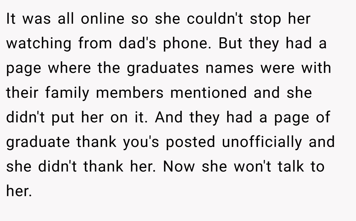 It was all online so she couldn't stop her watching from dad's phone. But they had a page where the graduates names were with their family members mentioned and she didn't put her on it. And they had a page of graduate thank you's posted unofficially and she didn't thank her. Now she won't talk to her.