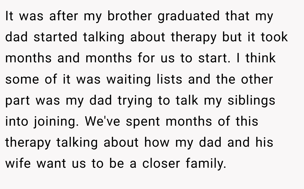 It was after my brother graduated that my dad started talking about therapy but it took months and months for us to start. I think some of it was waiting lists and the other part was my dad trying to talk my siblings into joining. We've spent months of this therapy talking about how my dad and his wife want us to be a closer family.