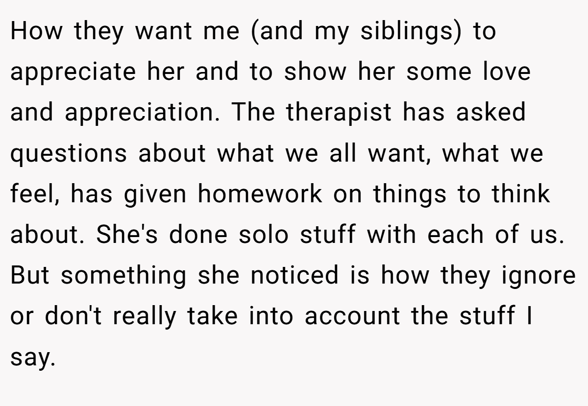 How they want me (and my siblings) to appreciate her and to show her some love and appreciation. The therapist has asked questions about what we all want, what we feel, has given homework on things to think about. She's done solo stuff with each of us. But something she noticed is how they ignore or don't really take into account the stuff I say.