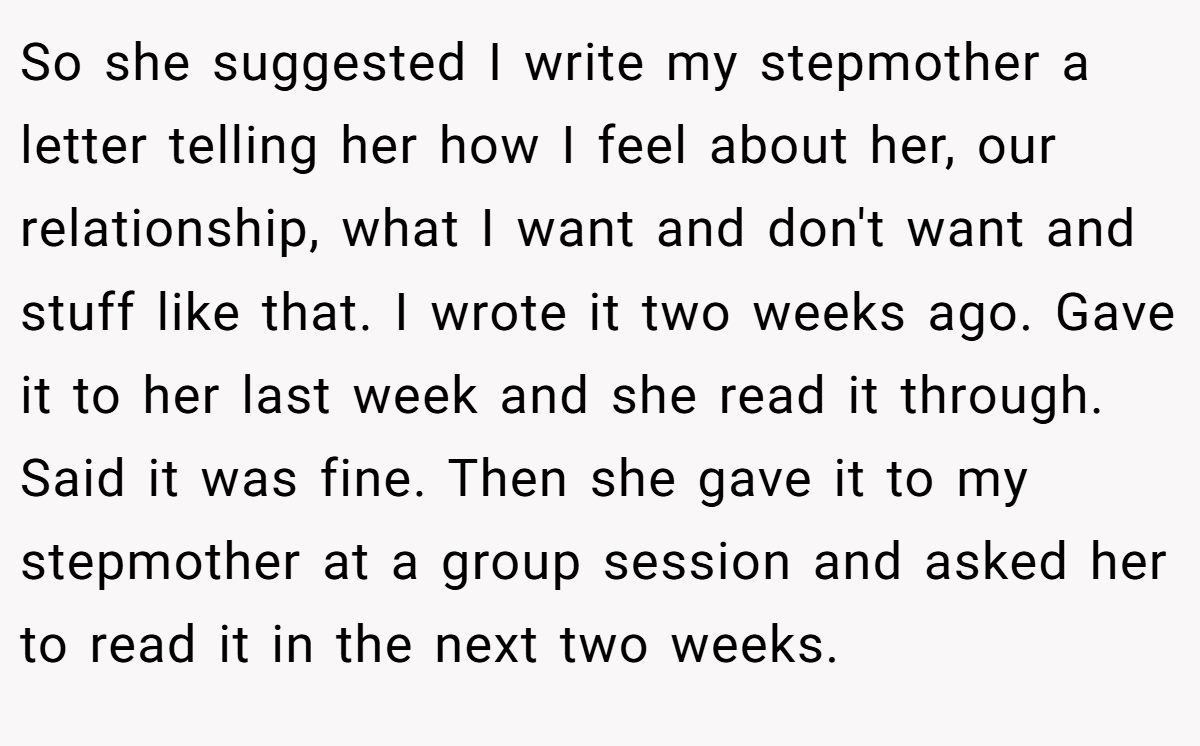 So she suggested I write my stepmother a letter telling her how I feel about her, our relationship, what I want and don't want and stuff like that. I wrote it two weeks ago. Gave it to her last week and she read it through. Said it was fine. Then she gave it to my stepmother at a group session and asked her to read it in the next two weeks.