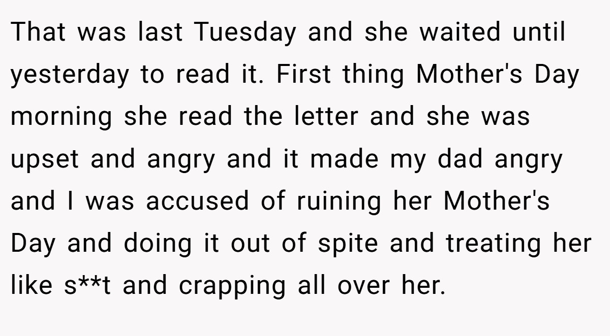 That was last Tuesday and she waited until yesterday to read it. First thing Mother's Day morning she read the letter and she was upset and angry and it made my dad angry and I was accused of ruining her Mother's Day and doing it out of spite and treating her like s**t and crapping all over her.