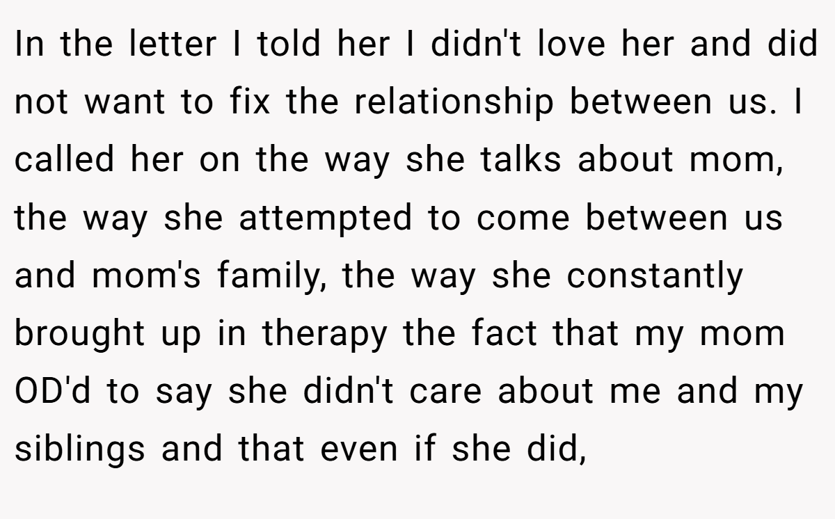 In the letter I told her I didn't love her and did not want to fix the relationship between us. I called her on the way she talks about mom, the way she attempted to come between us and mom's family, the way she constantly brought up in therapy the fact that my mom OD'd to say she didn't care about me and my siblings and that even if she did,
