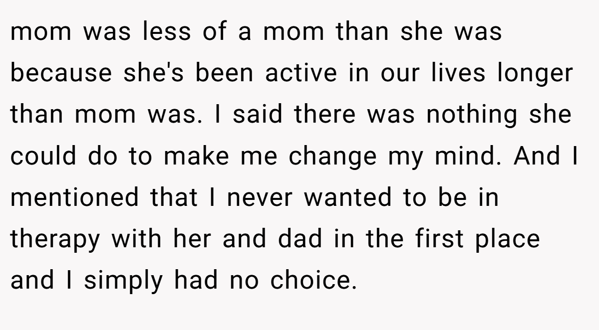 mom was less of a mom than she was because she's been active in our lives longer than mom was. I said there was nothing she could do to make me change my mind. And I mentioned that I never wanted to be in therapy with her and dad in the first place and I simply had no choice.