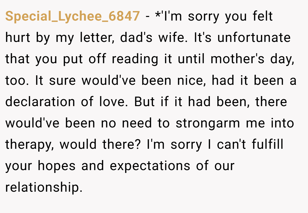 Special_Lychee_6847 − *'I'm sorry you felt hurt by my letter, dad's wife. It's unfortunate that you put off reading it until mother's day, too. It sure would've been nice, had it been a declaration of love. But if it had been, there would've been no need to strongarm me into therapy, would there? I'm sorry I can't fulfill your hopes and expectations of our relationship.