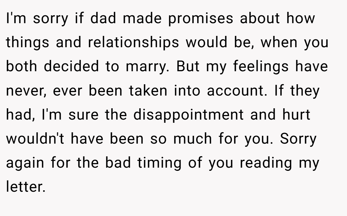 I'm sorry if dad made promises about how things and relationships would be, when you both decided to marry. But my feelings have never, ever been taken into account. If they had, I'm sure the disappointment and hurt wouldn't have been so much for you. Sorry again for the bad timing of you reading my letter.