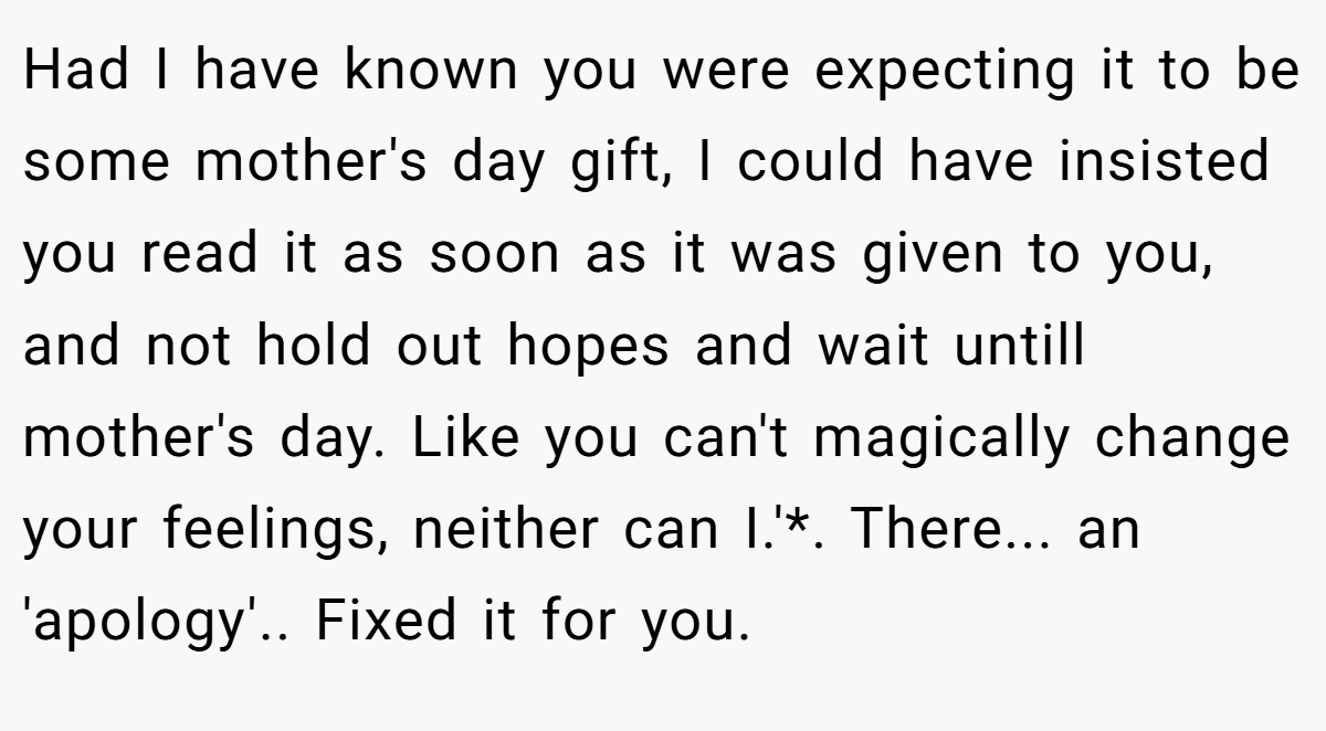 Had I have known you were expecting it to be some mother's day gift, I could have insisted you read it as soon as it was given to you, and not hold out hopes and wait untill mother's day. Like you can't magically change your feelings, neither can I.'*. There... an 'apology'.. Fixed it for you.