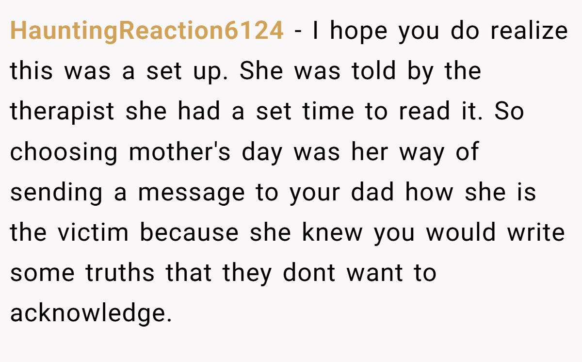 HauntingReaction6124 − I hope you do realize this was a set up. She was told by the therapist she had a set time to read it. So choosing mother's day was her way of sending a message to your dad how she is the victim because she knew you would write some truths that they dont want to acknowledge.