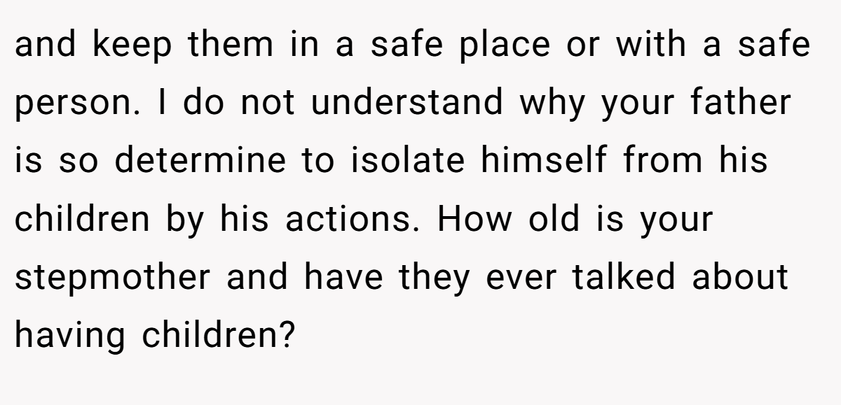and keep them in a safe place or with a safe person. I do not understand why your father is so determine to isolate himself from his children by his actions. How old is your stepmother and have they ever talked about having children?