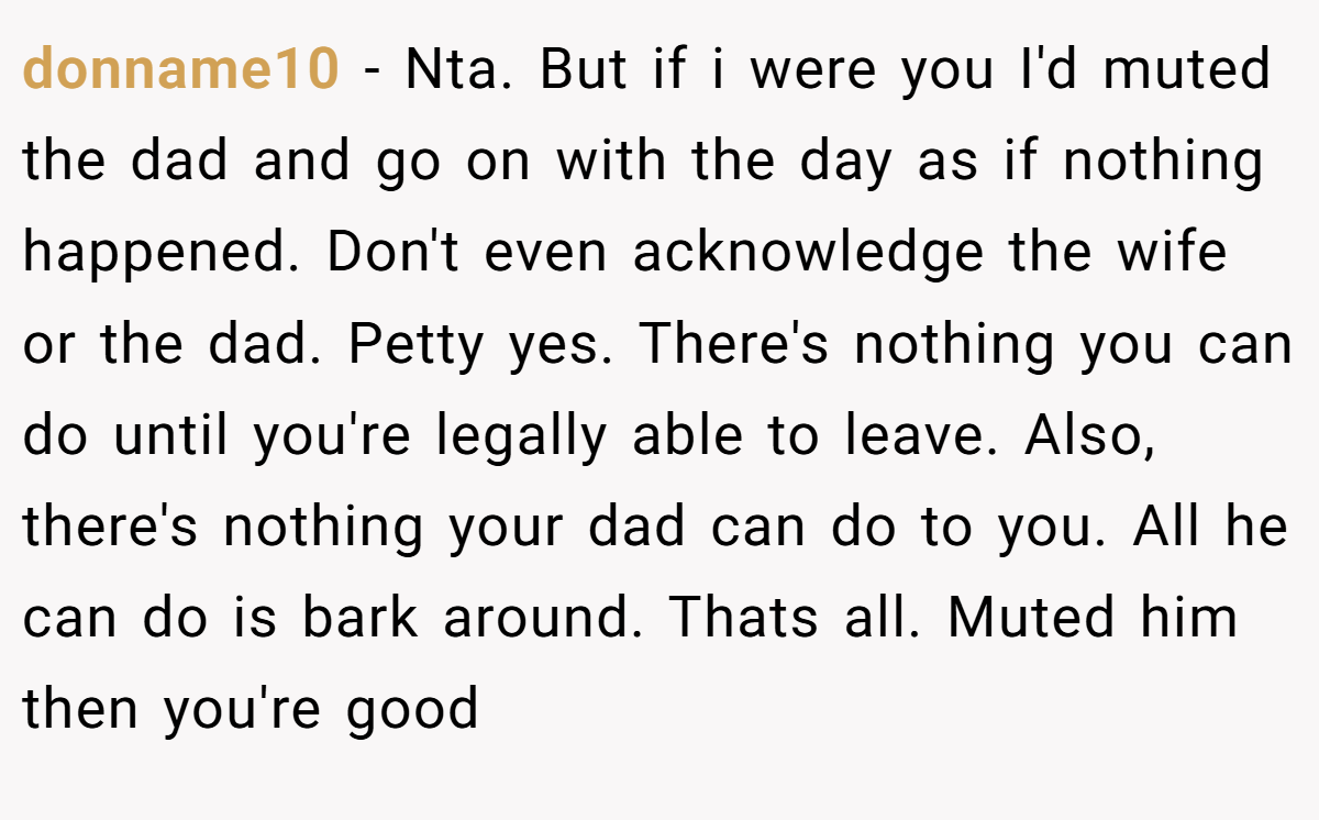 donname10 − Nta. But if i were you I'd muted the dad and go on with the day as if nothing happened. Don't even acknowledge the wife or the dad. Petty yes. There's nothing you can do until you're legally able to leave. Also, there's nothing your dad can do to you. All he can do is bark around. Thats all. Muted him then you're good
