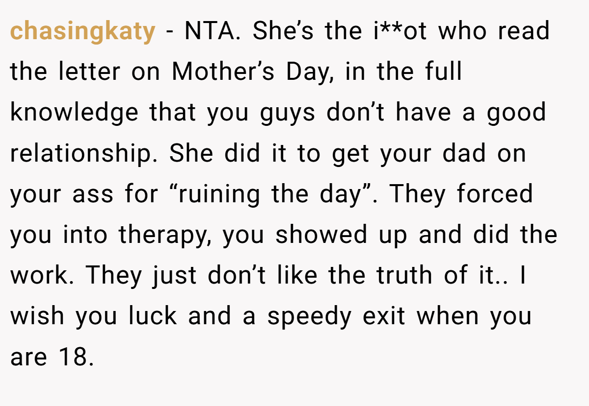 chasingkaty − NTA. She’s the i**ot who read the letter on Mother’s Day, in the full knowledge that you guys don’t have a good relationship. She did it to get your dad on your ass for “ruining the day”. They forced you into therapy, you showed up and did the work. They just don’t like the truth of it.. I wish you luck and a speedy exit when you are 18.