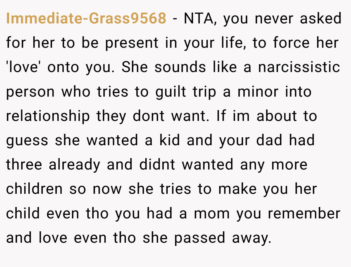 Immediate-Grass9568 − NTA, you never asked for her to be present in your life, to force her 'love' onto you. She sounds like a narcissistic person who tries to guilt trip a minor into relationship they dont want. If im about to guess she wanted a kid and your dad had three already and didnt wanted any more children so now she tries to make you her child even tho you had a mom you remember and love even tho she passed away.