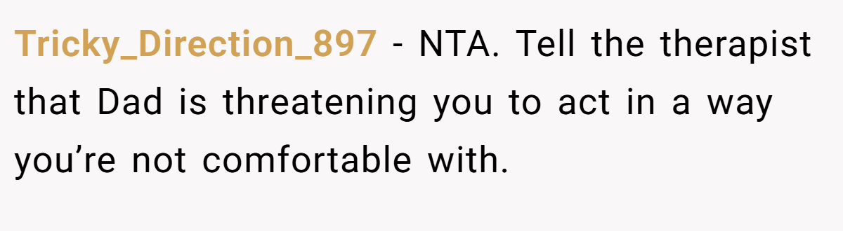 Tricky_Direction_897 − NTA. Tell the therapist that Dad is threatening you to act in a way you’re not comfortable with.