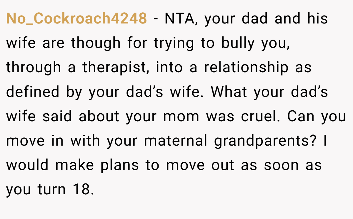 No_Cockroach4248 − NTA, your dad and his wife are though for trying to bully you, through a therapist, into a relationship as defined by your dad’s wife. What your dad’s wife said about your mom was cruel. Can you move in with your maternal grandparents? I would make plans to move out as soon as you turn 18.