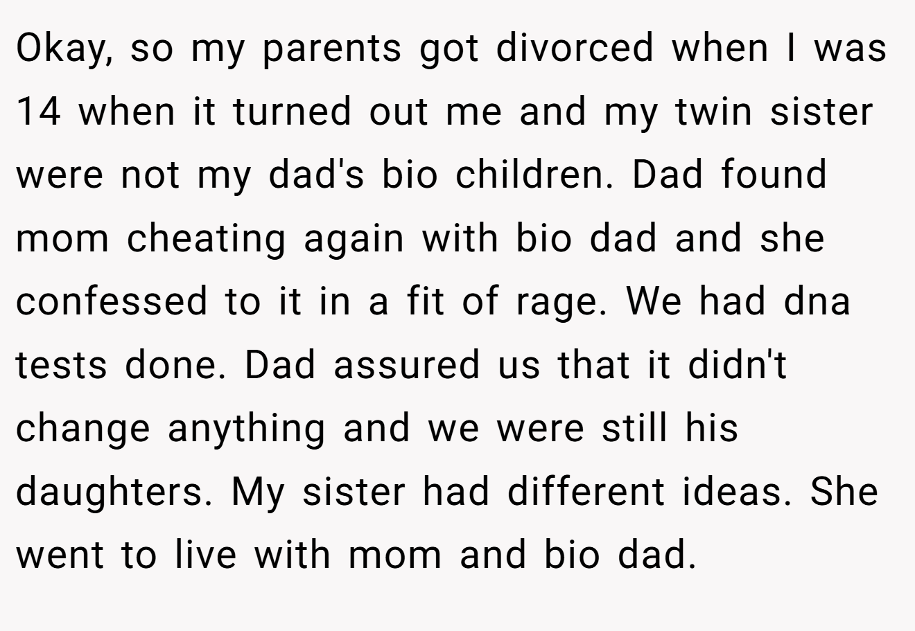 Okay, so my parents got divorced when I was 14 when it turned out me and my twin sister were not my dad's bio children. Dad found mom cheating again with bio dad and she confessed to it in a fit of rage. We had dna tests done. Dad assured us that it didn't change anything and we were still his daughters. My sister had different ideas. She went to live with mom and bio dad.