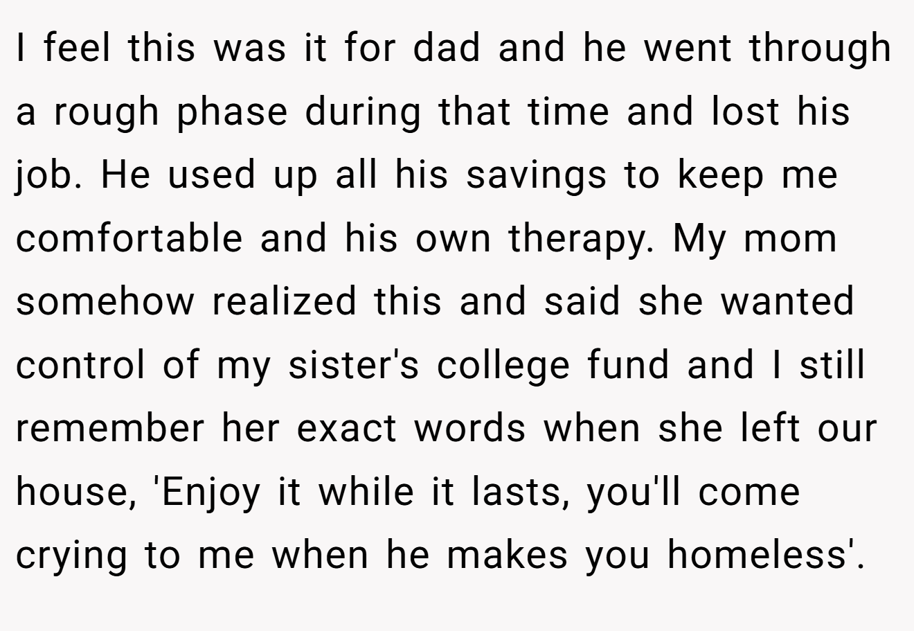 I feel this was it for dad and he went through a rough phase during that time and lost his job. He used up all his savings to keep me comfortable and his own therapy. My mom somehow realized this and said she wanted control of my sister's college fund and I still remember her exact words when she left our house, 'Enjoy it while it lasts, you'll come crying to me when he makes you homeless'.