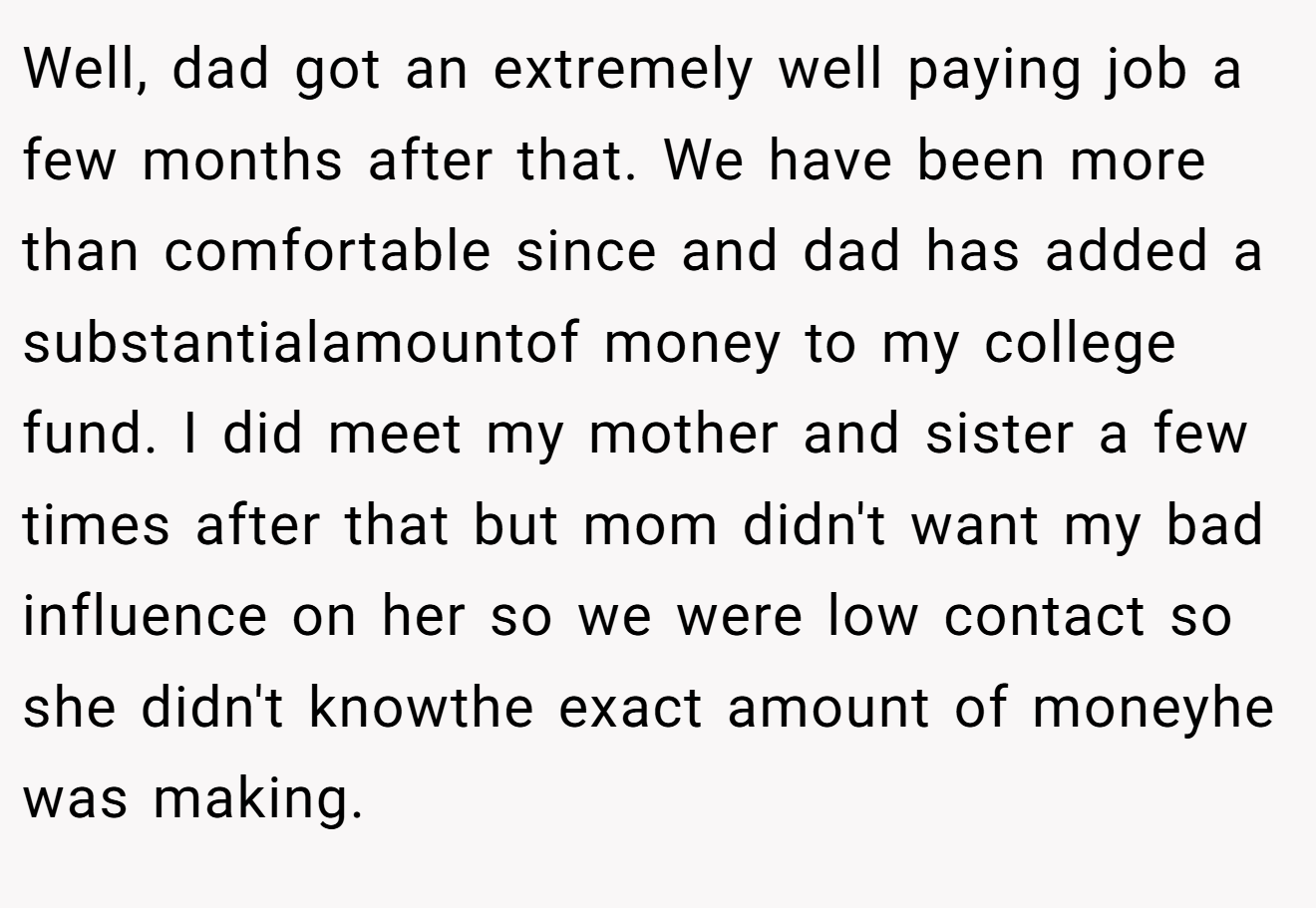 Well, dad got an extremely well paying job a few months after that. We have been more than comfortable since and dad has added a substantialamountof money to my college fund. I did meet my mother and sister a few times after that but mom didn't want my bad influence on her so we were low contact so she didn't knowthe exact amount of moneyhe was making.