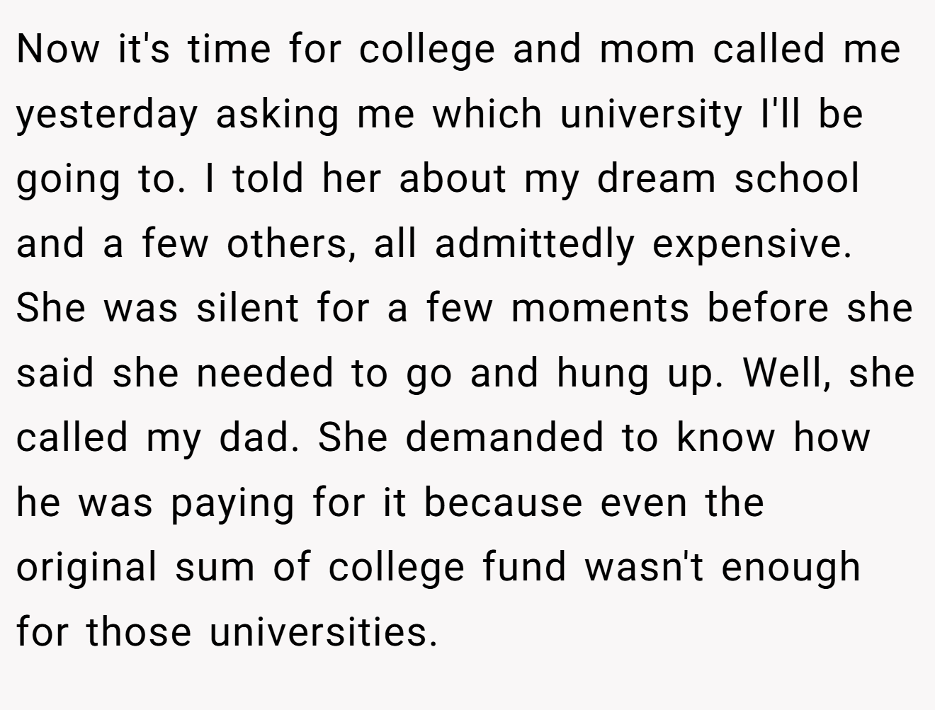 Now it's time for college and mom called me yesterday asking me which university I'll be going to. I told her about my dream school and a few others, all admittedly expensive. She was silent for a few moments before she said she needed to go and hung up. Well, she called my dad. She demanded to know how he was paying for it because even the original sum of college fund wasn't enough for those universities.