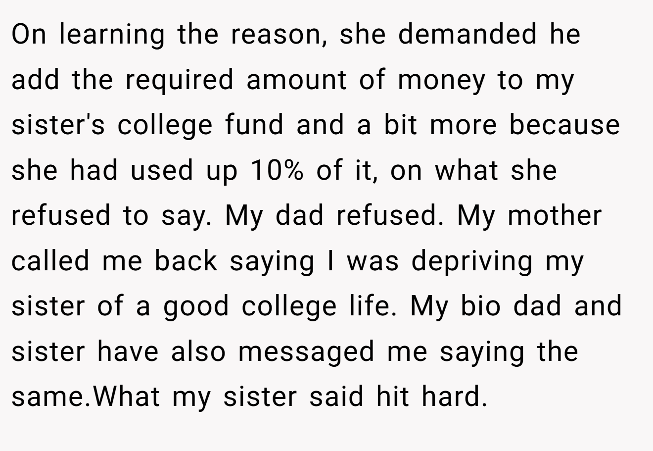 On learning the reason, she demanded he add the required amount of money to my sister's college fund and a bit more because she had used up 10% of it, on what she refused to say. My dad refused. My mother called me back saying I was depriving my sister of a good college life. My bio dad and sister have also messaged me saying the same.What my sister said hit hard.