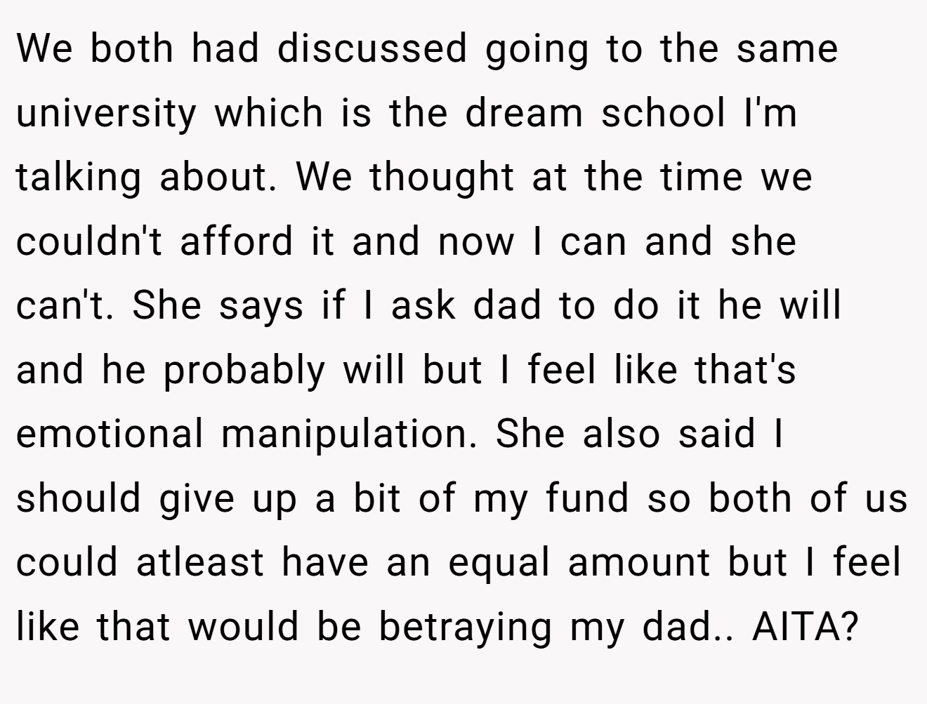We both had discussed going to the same university which is the dream school I'm talking about. We thought at the time we couldn't afford it and now I can and she can't. She says if I ask dad to do it he will and he probably will but I feel like that's emotional manipulation. She also said I should give up a bit of my fund so both of us could atleast have an equal amount but I feel like that would be betraying my dad.. AITA?