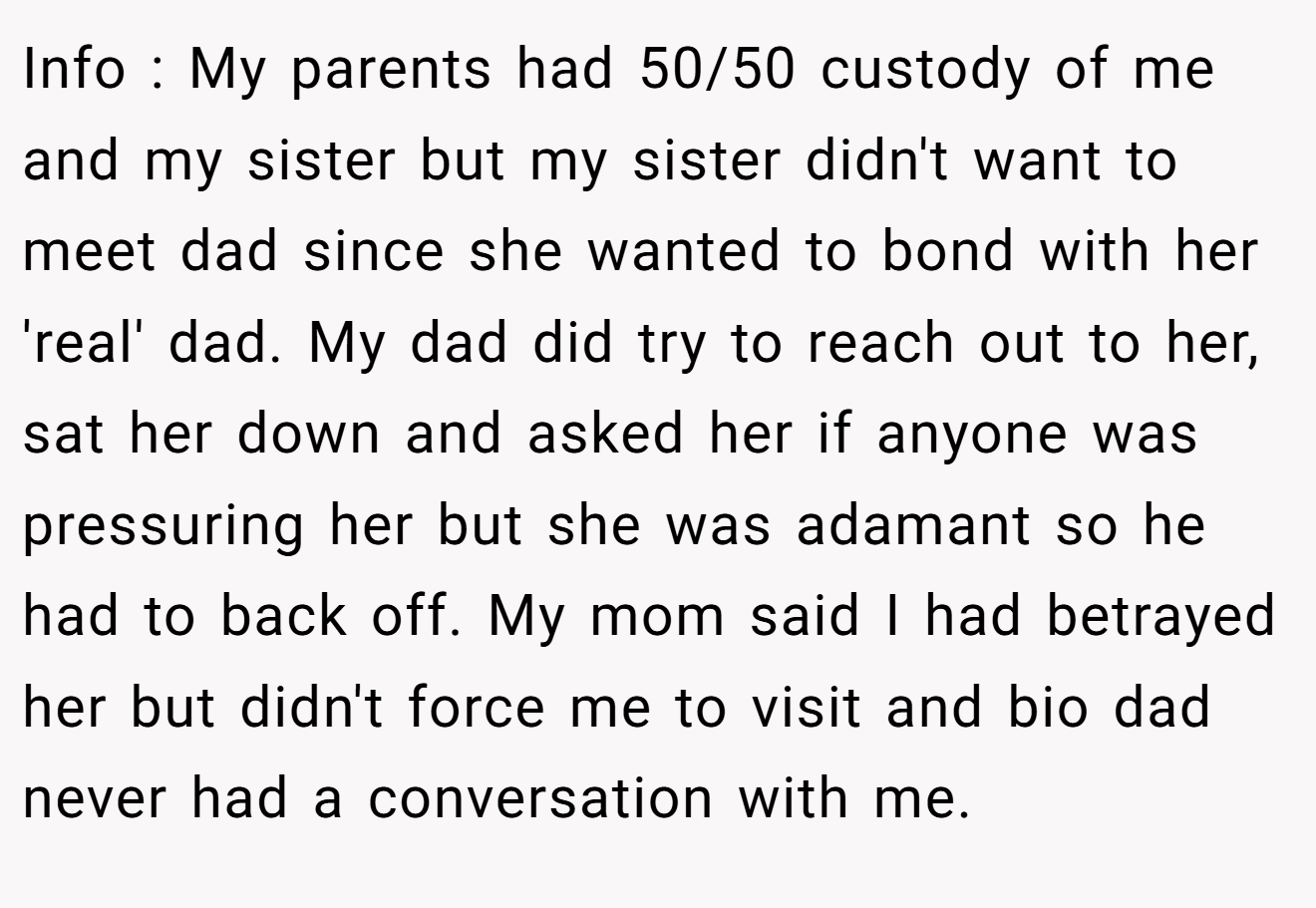 Info : My parents had 50/50 custody of me and my sister but my sister didn't want to meet dad since she wanted to bond with her 'real' dad. My dad did try to reach out to her, sat her down and asked her if anyone was pressuring her but she was adamant so he had to back off. My mom said I had betrayed her but didn't force me to visit and bio dad never had a conversation with me.
