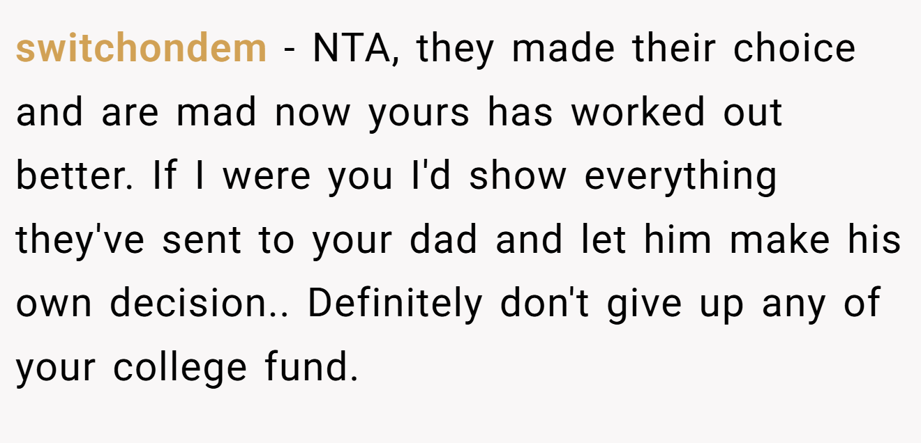 switchondem − NTA, they made their choice and are mad now yours has worked out better. If I were you I'd show everything they've sent to your dad and let him make his own decision.. Definitely don't give up any of your college fund.
