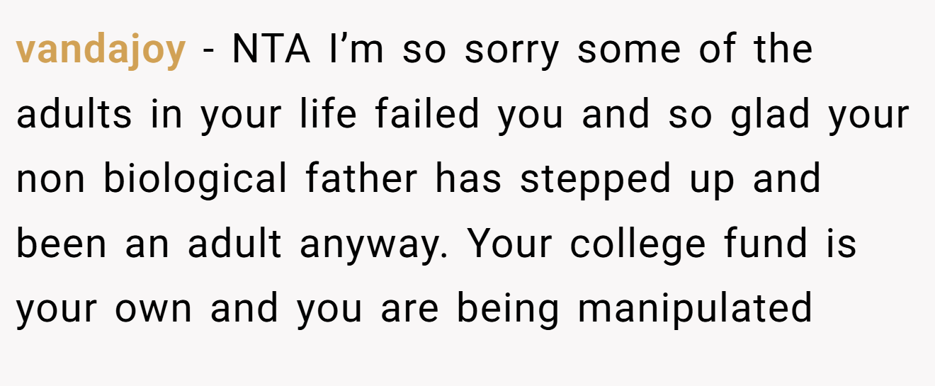 vandajoy − NTA I’m so sorry some of the adults in your life failed you and so glad your non biological father has stepped up and been an adult anyway. Your college fund is your own and you are being manipulated