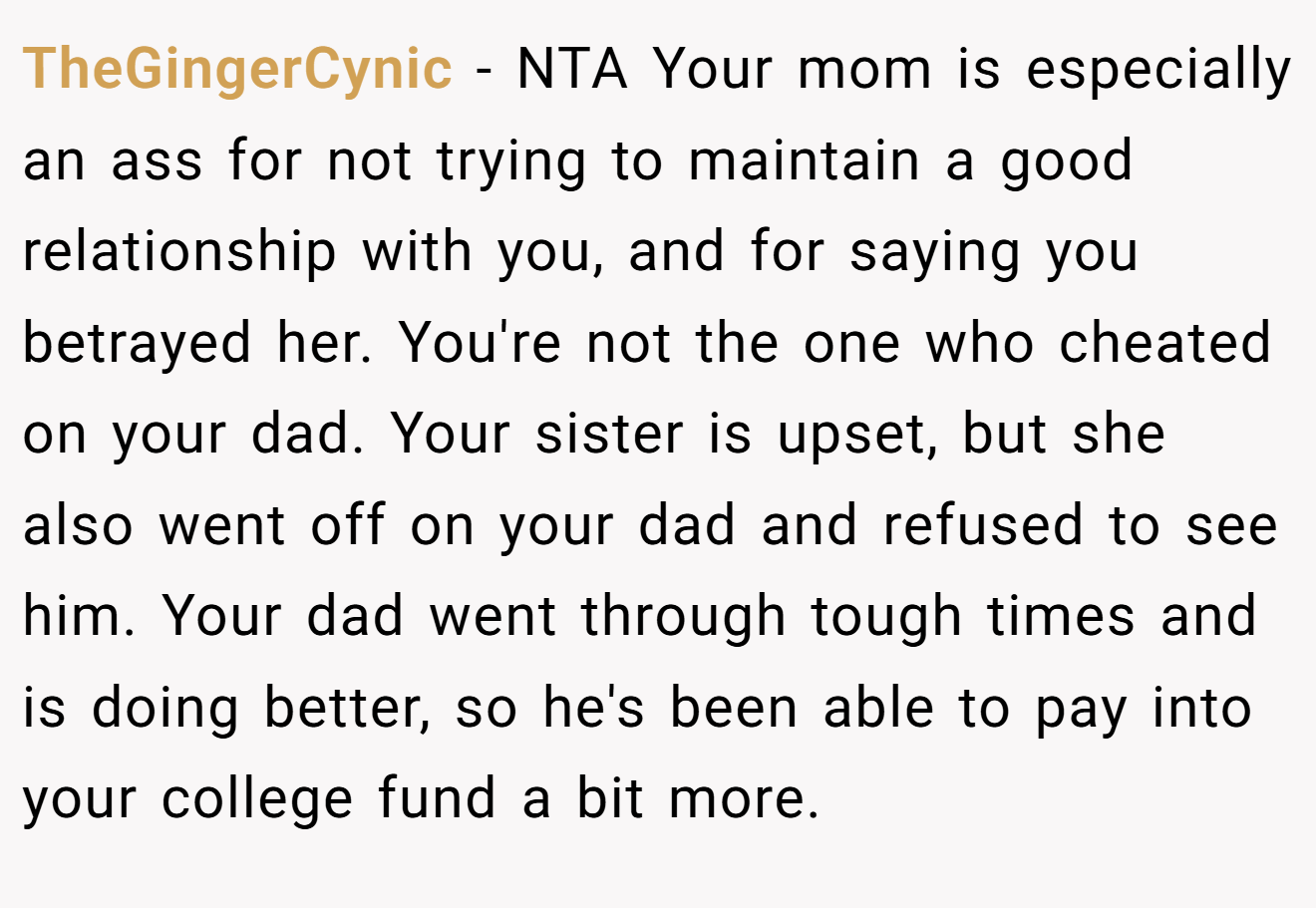 TheGingerCynic − NTA Your mom is especially an ass for not trying to maintain a good relationship with you, and for saying you betrayed her. You're not the one who cheated on your dad. Your sister is upset, but she also went off on your dad and refused to see him. Your dad went through tough times and is doing better, so he's been able to pay into your college fund a bit more.