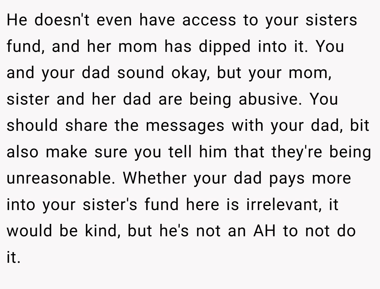 He doesn't even have access to your sisters fund, and her mom has dipped into it. You and your dad sound okay, but your mom, sister and her dad are being abusive. You should share the messages with your dad, bit also make sure you tell him that they're being unreasonable. Whether your dad pays more into your sister's fund here is irrelevant, it would be kind, but he's not an AH to not do it.