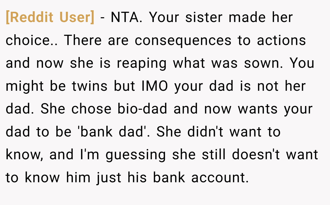 [Reddit User] − NTA. Your sister made her choice.. There are consequences to actions and now she is reaping what was sown. You might be twins but IMO your dad is not her dad. She chose bio-dad and now wants your dad to be 'bank dad'. She didn't want to know, and I'm guessing she still doesn't want to know him just his bank account.