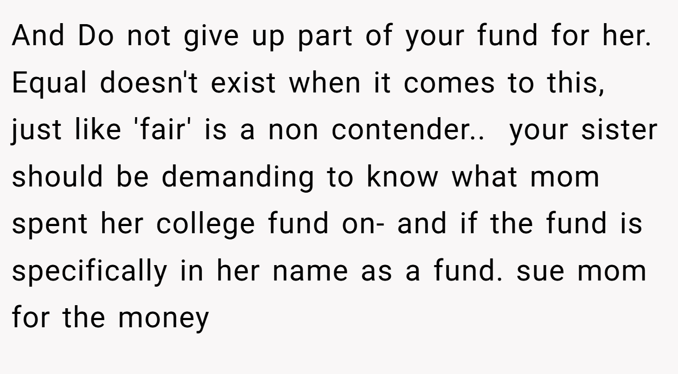 And Do not give up part of your fund for her. Equal doesn't exist when it comes to this, just like 'fair' is a non contender.. ​ your sister should be demanding to know what mom spent her college fund on- and if the fund is specifically in her name as a fund. sue mom for the money