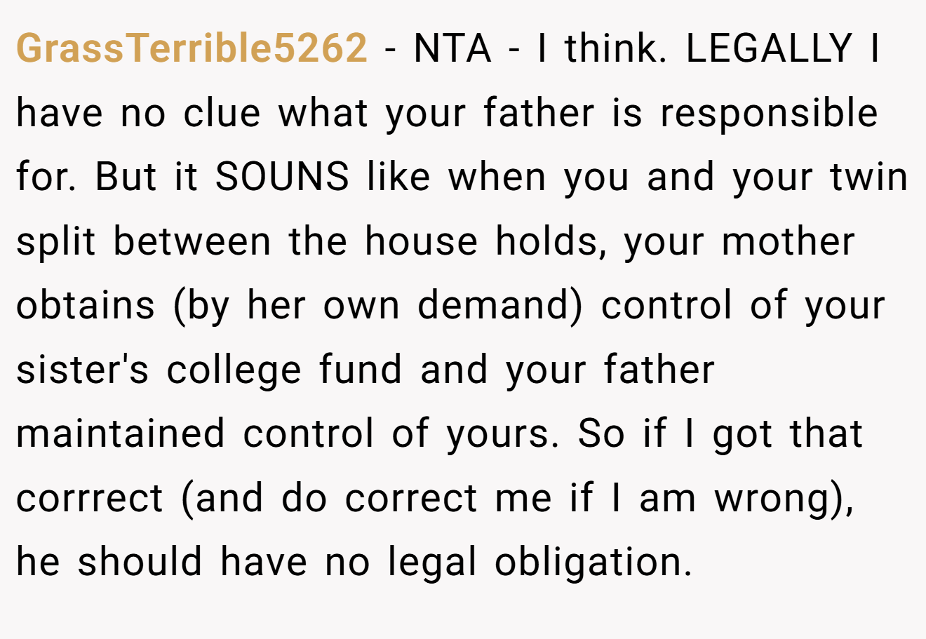 GrassTerrible5262 − NTA - I think. LEGALLY I have no clue what your father is responsible for. But it SOUNS like when you and your twin split between the house holds, your mother obtains (by her own demand) control of your sister's college fund and your father maintained control of yours. So if I got that corrrect (and do correct me if I am wrong), he should have no legal obligation.