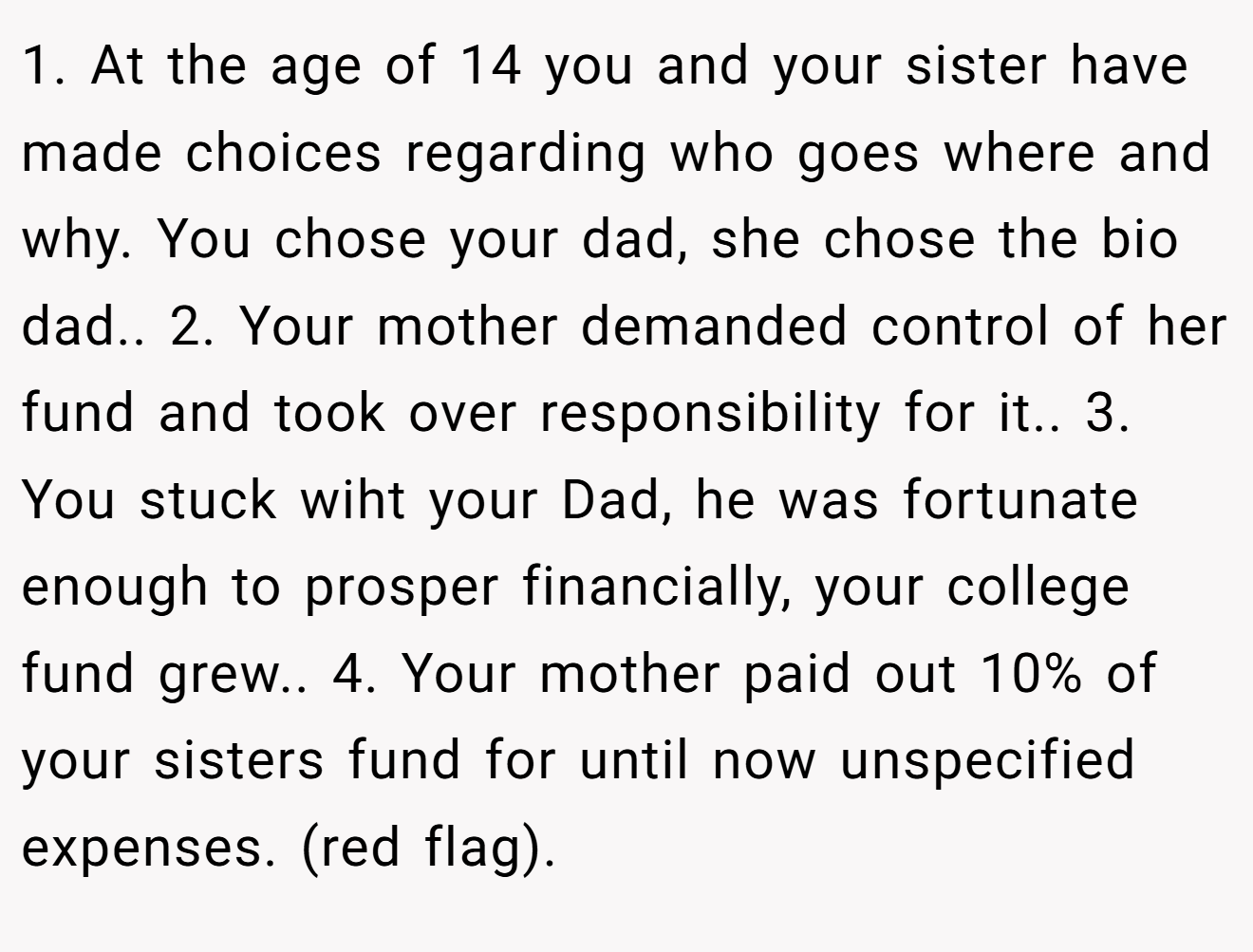 1. At the age of 14 you and your sister have made choices regarding who goes where and why. You chose your dad, she chose the bio dad.. 2. Your mother demanded control of her fund and took over responsibility for it.. 3. You stuck wiht your Dad, he was fortunate enough to prosper financially, your college fund grew.. 4. Your mother paid out 10% of your sisters fund for until now unspecified expenses. (red flag).