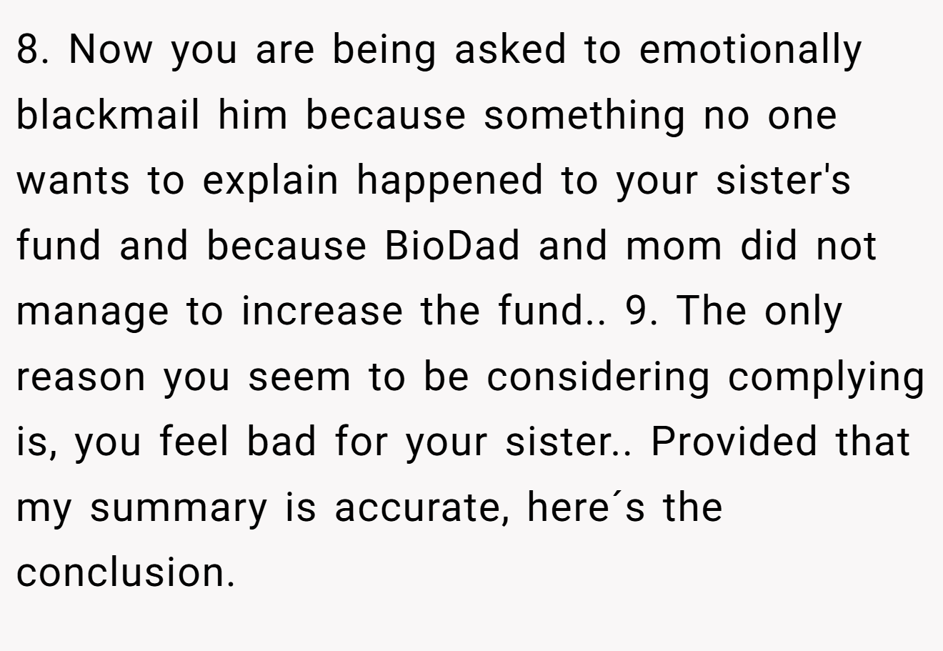 8. Now you are being asked to emotionally blackmail him because something no one wants to explain happened to your sister's fund and because BioDad and mom did not manage to increase the fund.. 9. The only reason you seem to be considering complying is, you feel bad for your sister.. Provided that my summary is accurate, here´s the conclusion.