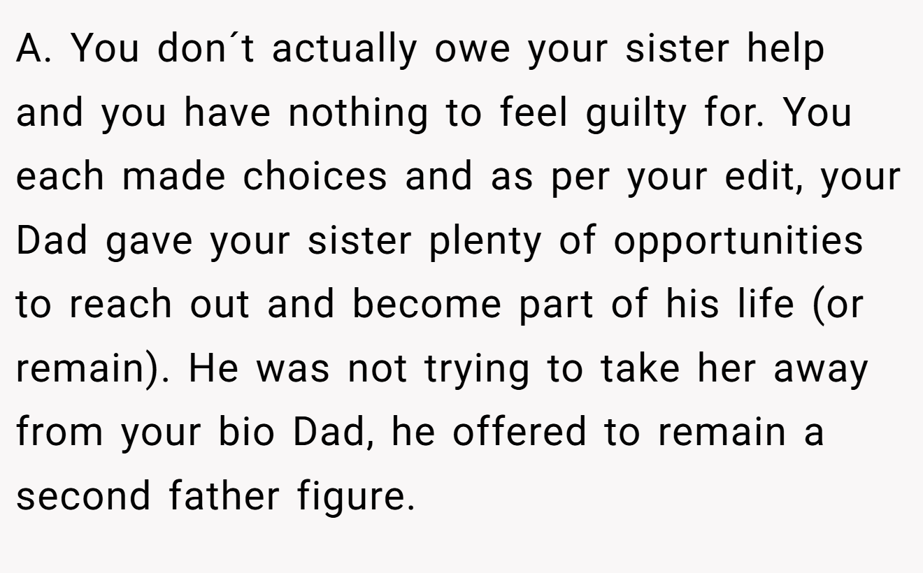 A. You don´t actually owe your sister help and you have nothing to feel guilty for. You each made choices and as per your edit, your Dad gave your sister plenty of opportunities to reach out and become part of his life (or remain). He was not trying to take her away from your bio Dad, he offered to remain a second father figure.