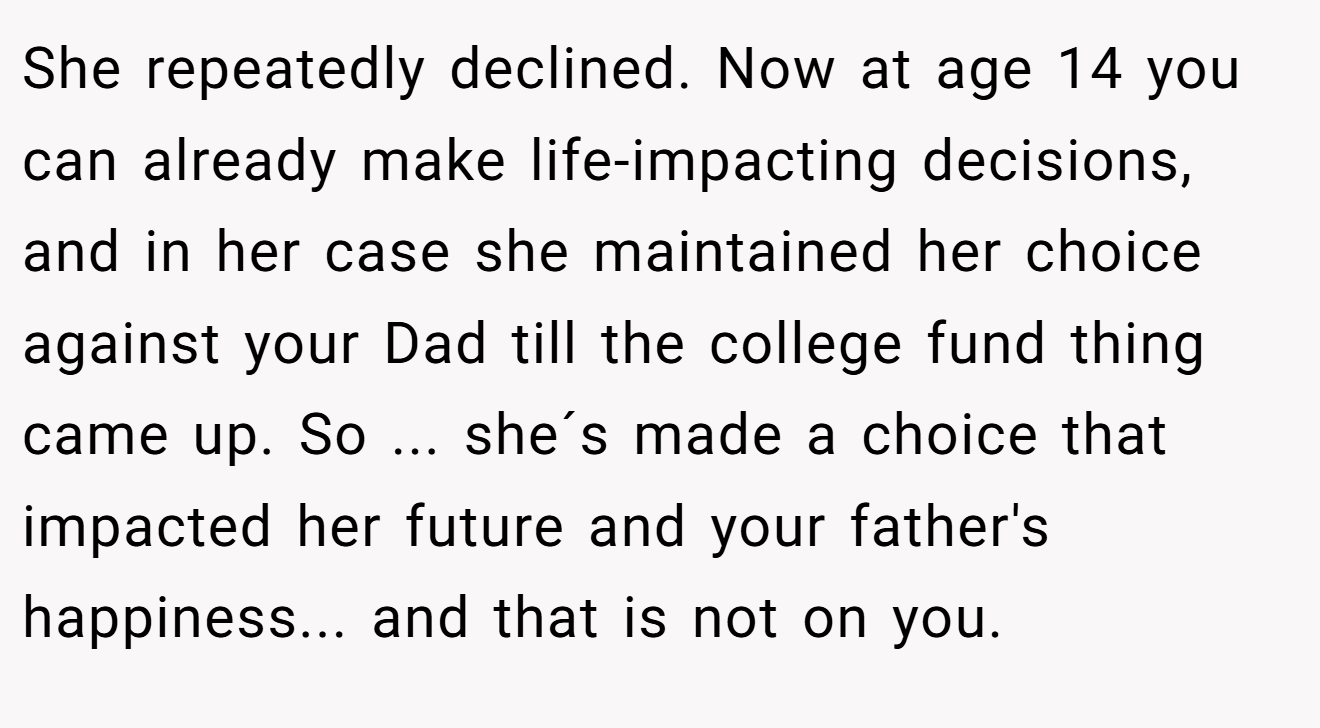 She repeatedly declined. Now at age 14 you can already make life-impacting decisions, and in her case she maintained her choice against your Dad till the college fund thing came up. So ... she´s made a choice that impacted her future and your father's happiness... and that is not on you.