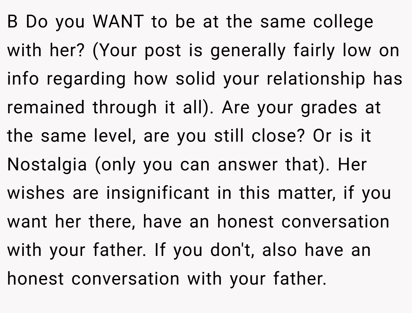 B Do you WANT to be at the same college with her? (Your post is generally fairly low on info regarding how solid your relationship has remained through it all). Are your grades at the same level, are you still close? Or is it Nostalgia (only you can answer that). Her wishes are insignificant in this matter, if you want her there, have an honest conversation with your father. If you don't, also have an honest conversation with your father.