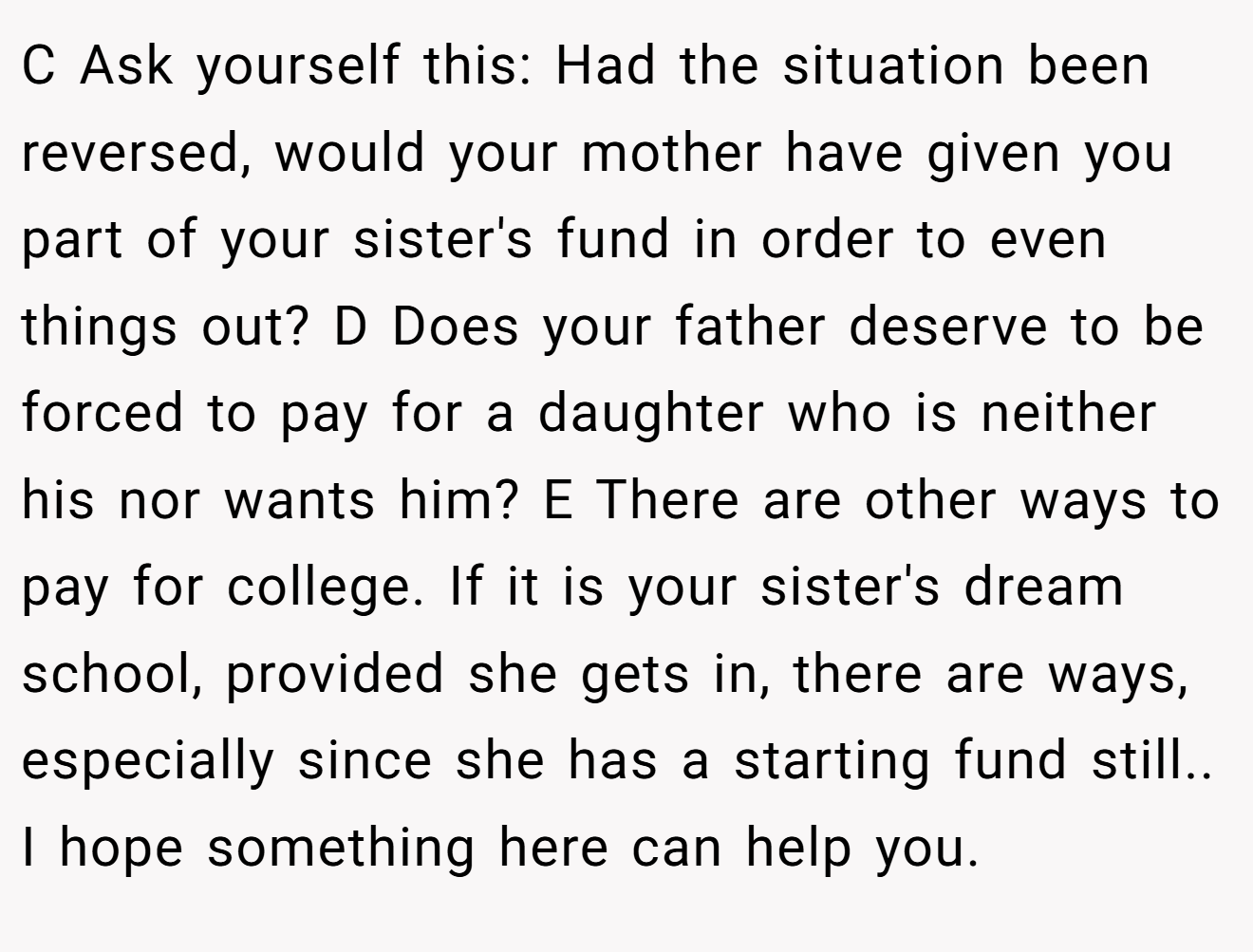 C Ask yourself this: Had the situation been reversed, would your mother have given you part of your sister's fund in order to even things out? D Does your father deserve to be forced to pay for a daughter who is neither his nor wants him? E There are other ways to pay for college. If it is your sister's dream school, provided she gets in, there are ways, especially since she has a starting fund still.. I hope something here can help you.