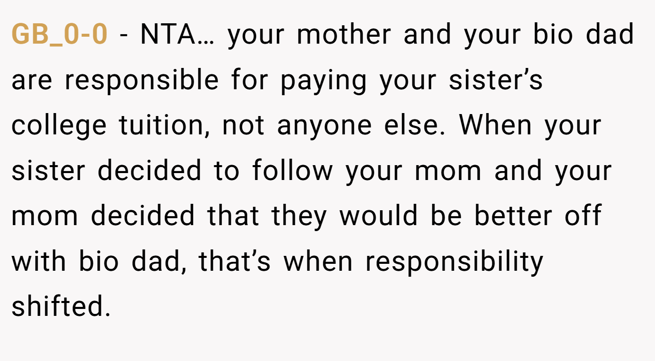 GB_0-0 − NTA… your mother and your bio dad are responsible for paying your sister’s college tuition, not anyone else. When your sister decided to follow your mom and your mom decided that they would be better off with bio dad, that’s when responsibility shifted.