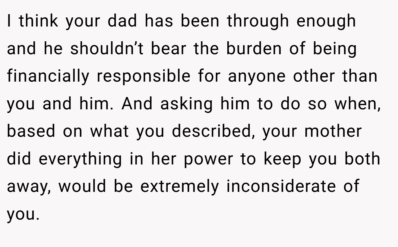 I think your dad has been through enough and he shouldn’t bear the burden of being financially responsible for anyone other than you and him. And asking him to do so when, based on what you described, your mother did everything in her power to keep you both away, would be extremely inconsiderate of you.