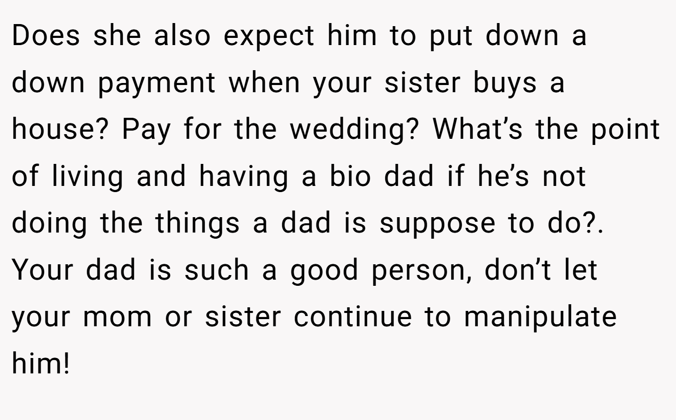 Does she also expect him to put down a down payment when your sister buys a house? Pay for the wedding? What’s the point of living and having a bio dad if he’s not doing the things a dad is suppose to do?. Your dad is such a good person, don’t let your mom or sister continue to manipulate him!