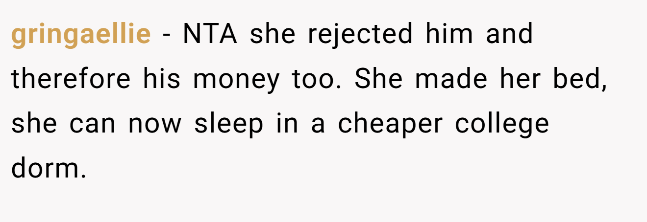 gringaellie − NTA she rejected him and therefore his money too. She made her bed, she can now sleep in a cheaper college dorm.