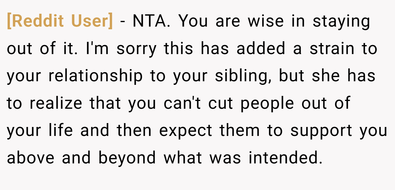 [Reddit User] − NTA. You are wise in staying out of it. I'm sorry this has added a strain to your relationship to your sibling, but she has to realize that you can't cut people out of your life and then expect them to support you above and beyond what was intended.