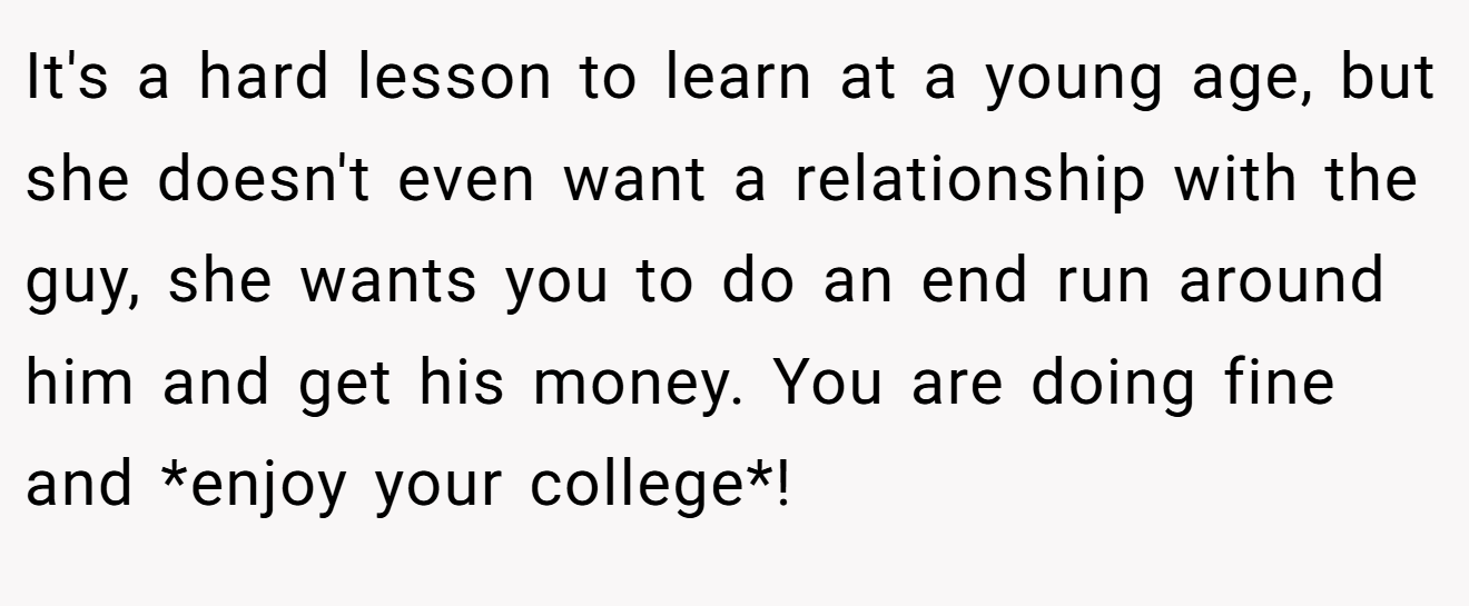 It's a hard lesson to learn at a young age, but she doesn't even want a relationship with the guy, she wants you to do an end run around him and get his money. You are doing fine and *enjoy your college*!