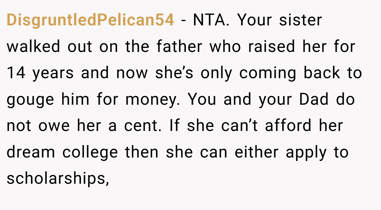 DisgruntledPelican54 − NTA. Your sister walked out on the father who raised her for 14 years and now she’s only coming back to gouge him for money. You and your Dad do not owe her a cent. If she can’t afford her dream college then she can either apply to scholarships,