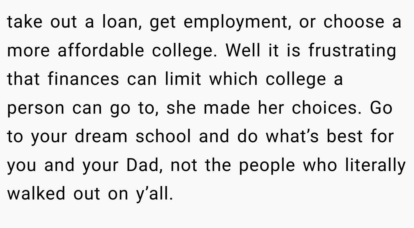 take out a loan, get employment, or choose a more affordable college. Well it is frustrating that finances can limit which college a person can go to, she made her choices. Go to your dream school and do what’s best for you and your Dad, not the people who literally walked out on y’all.