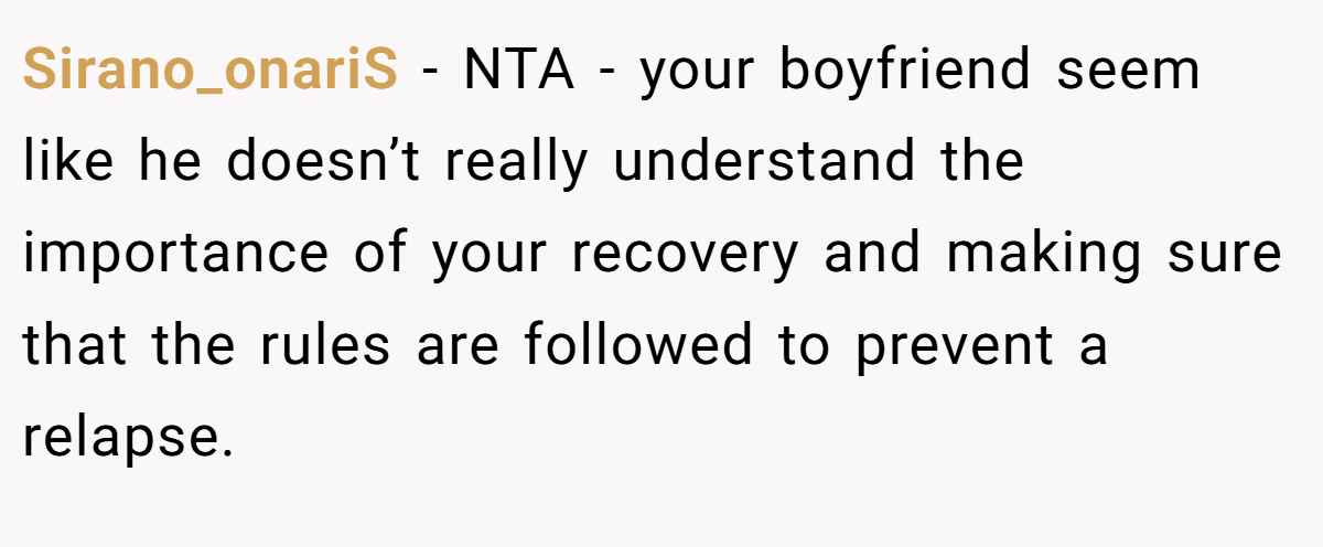 Sirano_onariS − NTA - your boyfriend seem like he doesn’t really understand the importance of your recovery and making sure that the rules are followed to prevent a relapse.