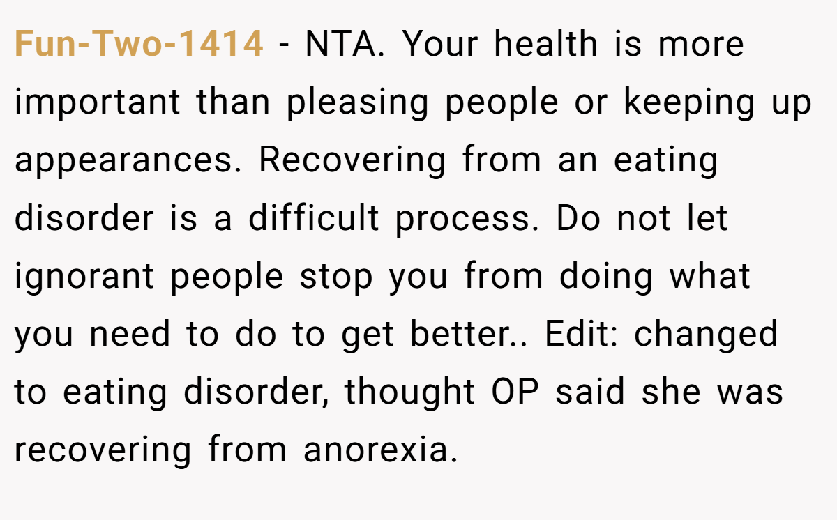 Fun-Two-1414 − NTA. Your health is more important than pleasing people or keeping up appearances. Recovering from an eating disorder is a difficult process. Do not let ignorant people stop you from doing what you need to do to get better.. Edit: changed to eating disorder, thought OP said she was recovering from anorexia.