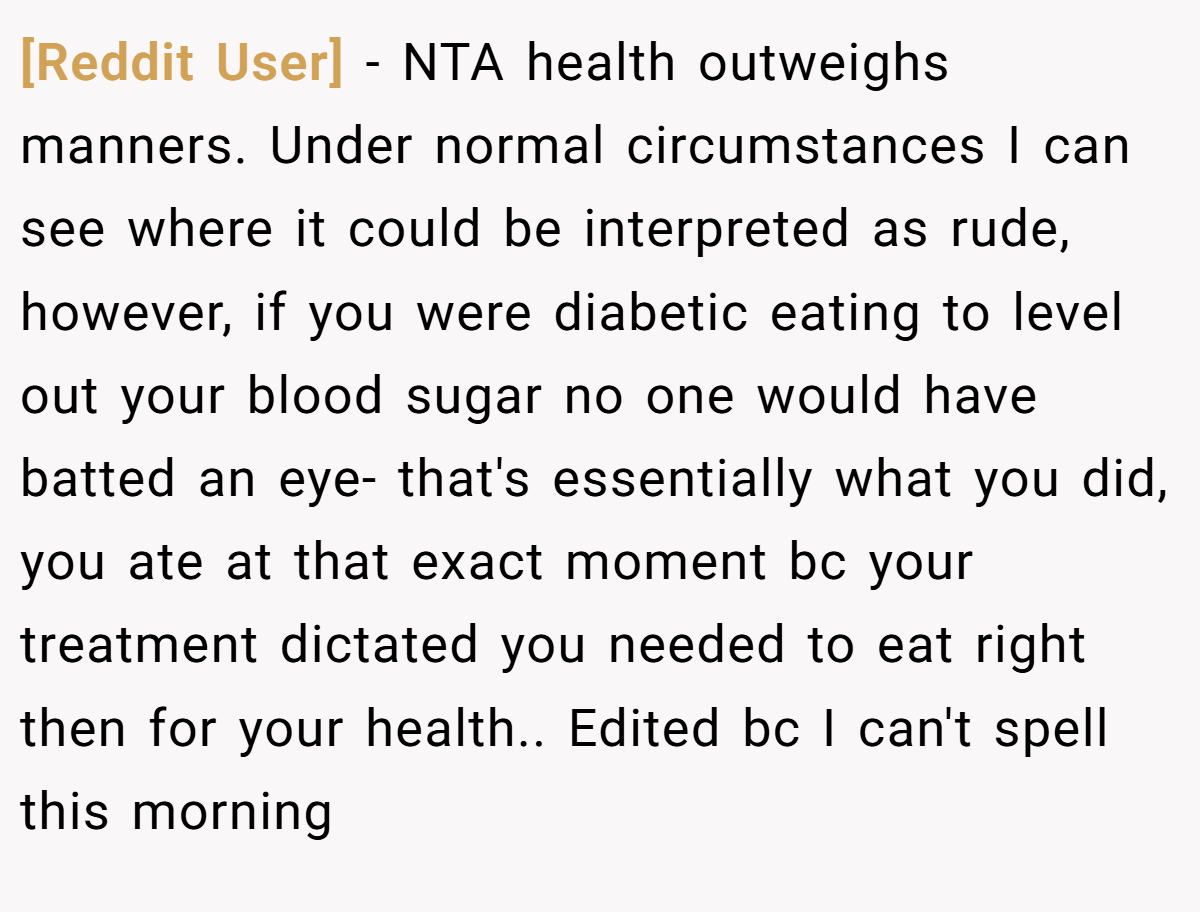[Reddit User] − NTA health outweighs manners. Under normal circumstances I can see where it could be interpreted as rude, however, if you were diabetic eating to level out your blood sugar no one would have batted an eye- that's essentially what you did, you ate at that exact moment bc your treatment dictated you needed to eat right then for your health.. Edited bc I can't spell this morning