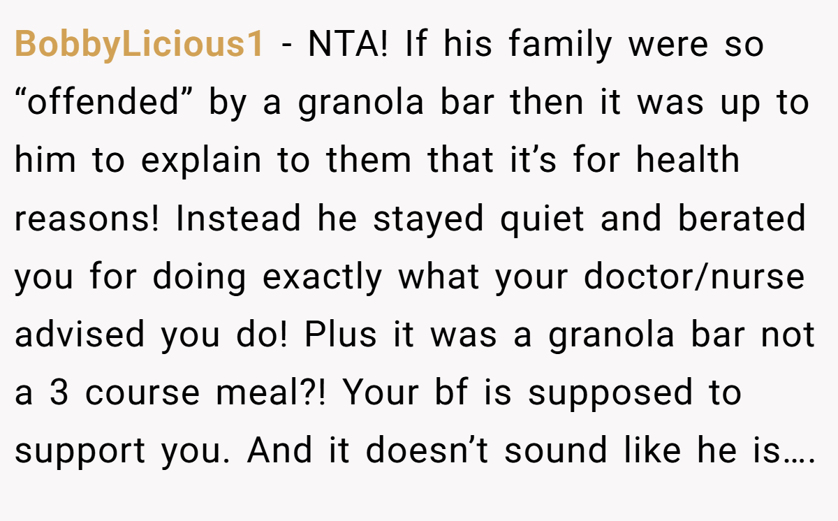 BobbyLicious1 − NTA! If his family were so “offended” by a granola bar then it was up to him to explain to them that it’s for health reasons! Instead he stayed quiet and berated you for doing exactly what your doctor/nurse advised you do! Plus it was a granola bar not a 3 course meal?! Your bf is supposed to support you. And it doesn’t sound like he is….