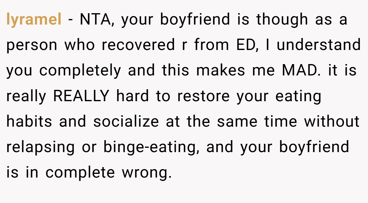 lyramel − NTA, your boyfriend is though as a person who recovered r from ED, I understand you completely and this makes me MAD. it is really REALLY hard to restore your eating habits and socialize at the same time without relapsing or binge-eating, and your boyfriend is in complete wrong.